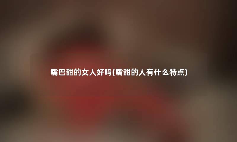 嘴巴甜的女人好吗(嘴甜的人有什么特点)