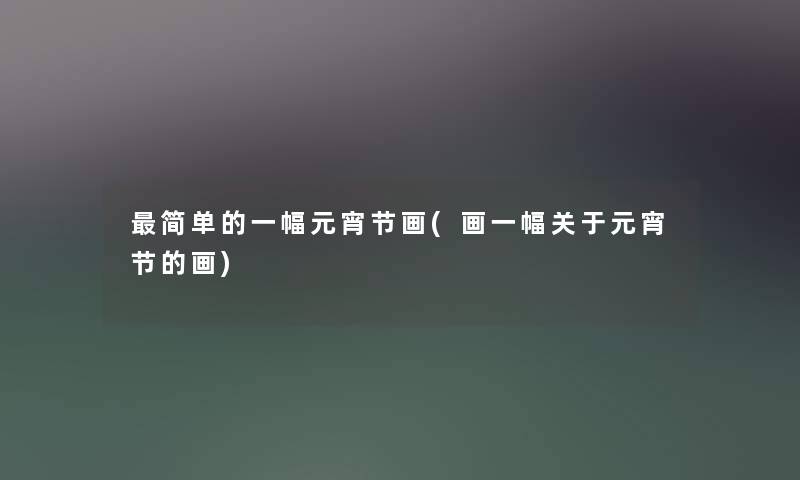 简单的一幅元宵节画(画一幅关于元宵节的画)