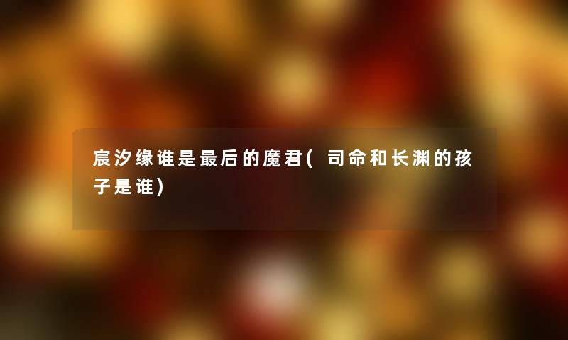 宸汐缘谁是后的魔君(司命和长渊的孩子是谁)