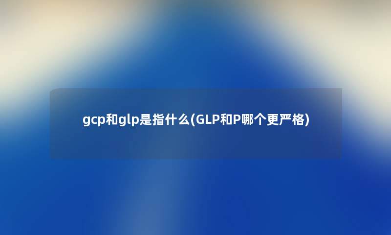 gcp和glp是指什么(GLP和P哪个更严格)