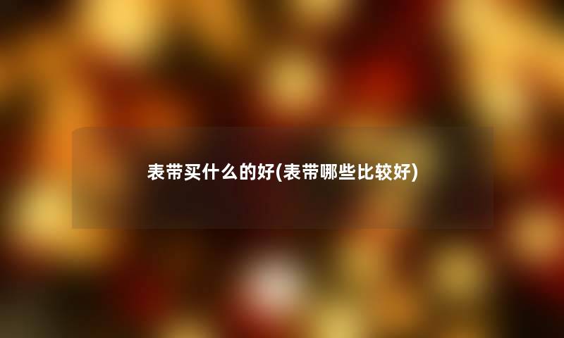表带买什么的好(表带哪些比较好) 表带买什么的好(表带哪些比较好)