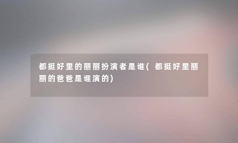 都挺好里的丽丽扮演者是谁(都挺好里丽丽的爸爸是谁演的) 都挺好里的丽丽扮演者是谁(都挺好里丽丽的爸爸是谁演的)