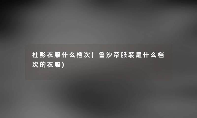 杜彭衣服什么档次(鲁沙帝服装是什么档次的衣服) 杜彭衣服什么档次(鲁沙帝服装是什么档次的衣服)
