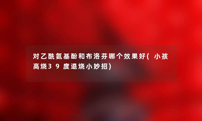 对乙酰氨基酚和布洛芬哪个效果好(小孩高烧39度退烧小妙招)