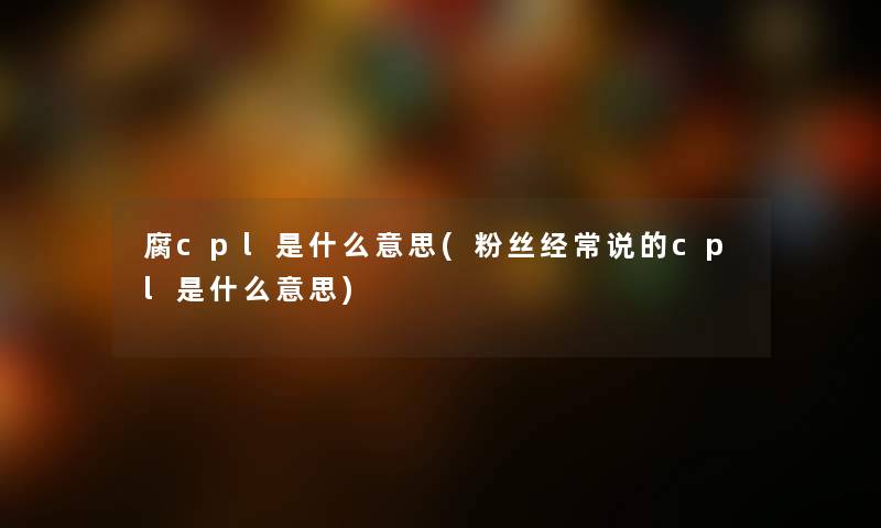 腐cpl是什么意思(粉丝经常说的cpl是什么意思)
