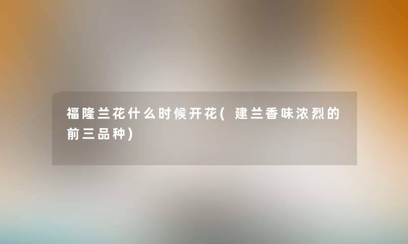福隆兰花什么时候开花(建兰香味浓烈的前三品种) 福隆兰花什么时候开花(建兰香味浓烈的前三品种)