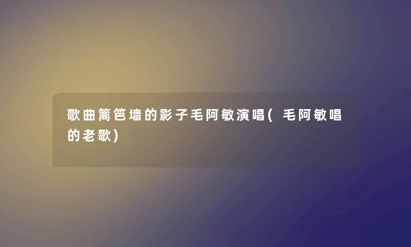 歌曲篱笆墙的影子毛阿敏演唱(毛阿敏唱的老歌) 歌曲篱笆墙的影子毛阿敏演唱(毛阿敏唱的老歌)