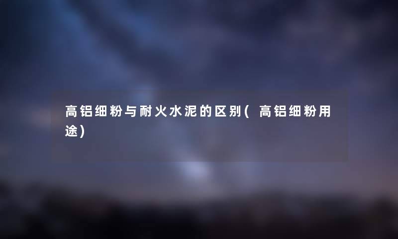 高铝细粉与耐火水泥的区别(高铝细粉用途)
