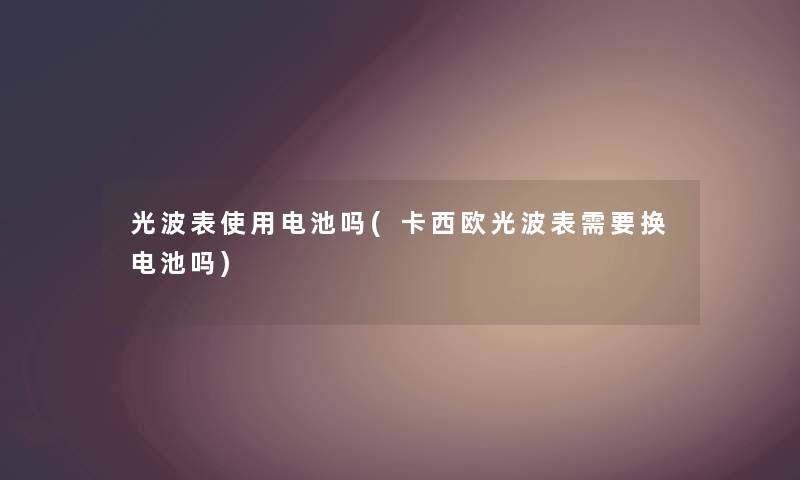 光波表使用电池吗(卡西欧光波表需要换电池吗)
