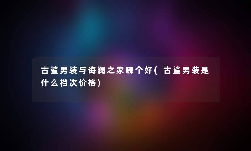 古鲨男装与诲澜之家哪个好(古鲨男装是什么档次价格) 古鲨男装与诲澜之家哪个好(古鲨男装是什么档次价格)