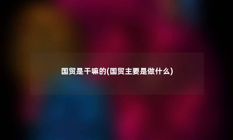 国贸是干嘛的(国贸主要是做什么) 国贸是干嘛的(国贸主要是做什么)