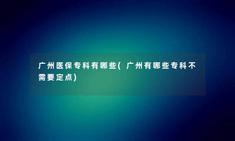 广州医保专科有哪些(广州有哪些专科不需要定点)
