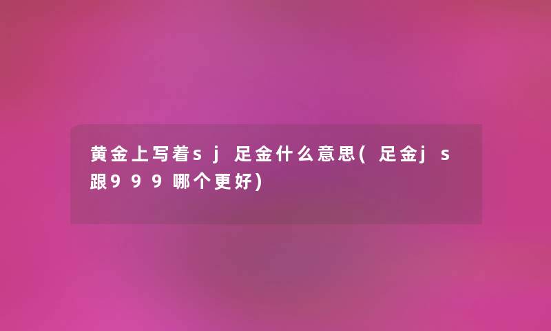 黄金上写着sj足金什么意思(足金js跟999哪个更好)