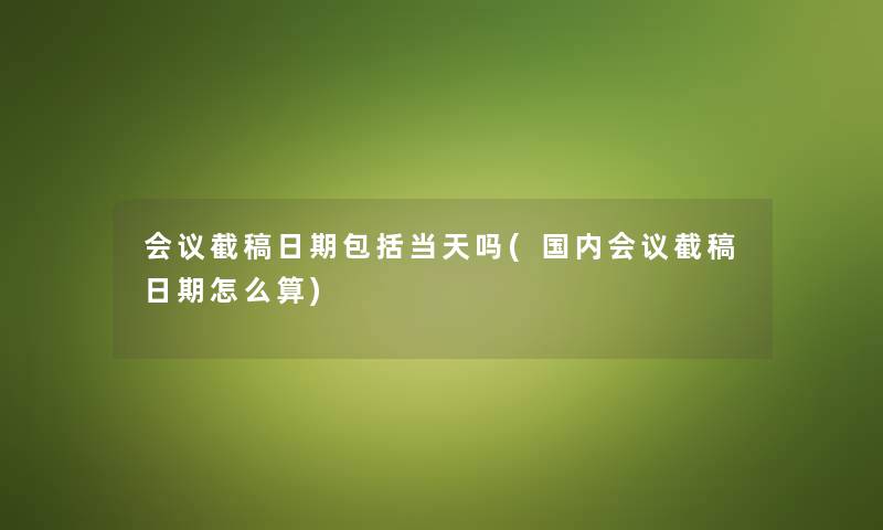 会议截稿日期包括当天吗(国内会议截稿日期怎么算) 会议截稿日期包括当天吗(国内会议截稿日期怎么算)