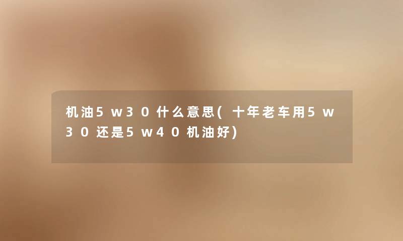 机油5w30什么意思(十年老车用5w30还是5w40机油好)