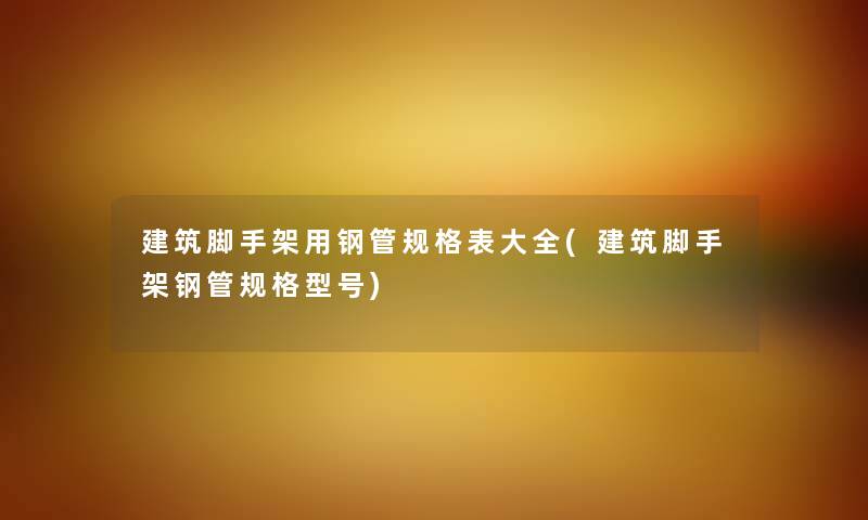 建筑脚手架用钢管规格表大全(建筑脚手架钢管规格型号)