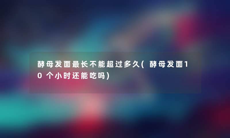 酵母发面长不能超过多久(酵母发面10个小时还能吃吗)
