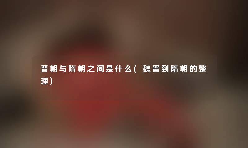 晋朝与隋朝之间是什么(魏晋到隋朝的整理) 晋朝与隋朝之间是什么(魏晋到隋朝的整理)