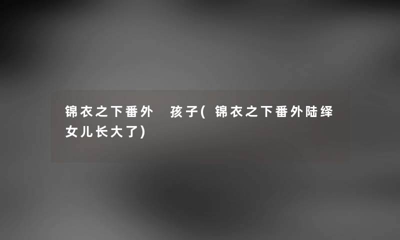 锦衣之下番外 孩子(锦衣之下番外陆绎女儿长大了) 锦衣之下番外 孩子(锦衣之下番外陆绎女儿长大了)