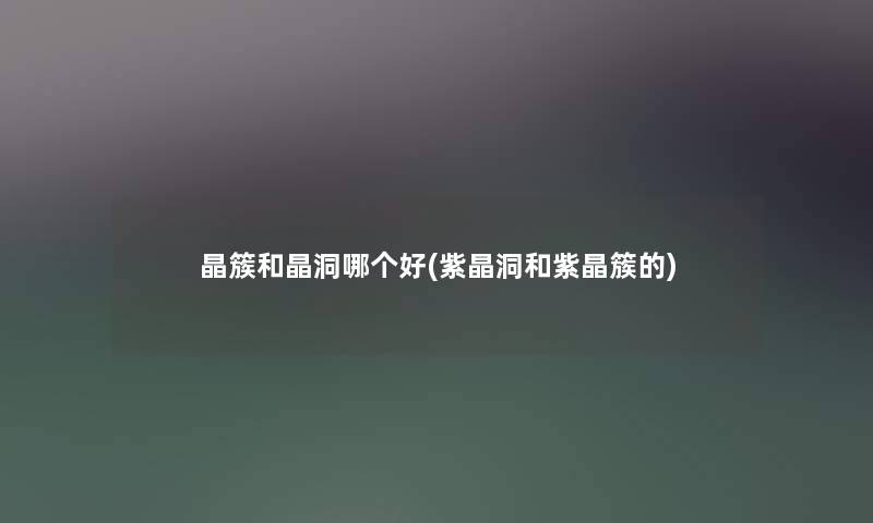 晶簇和晶洞哪个好(紫晶洞和紫晶簇的)