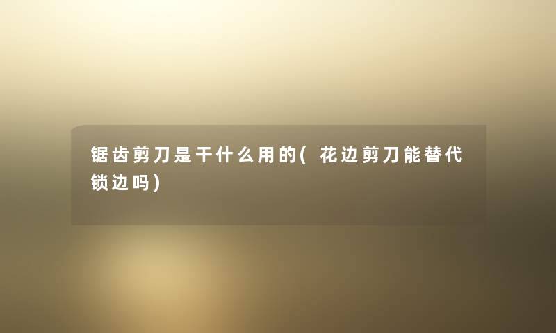 锯齿剪刀是干什么用的(花边剪刀能替代锁边吗)