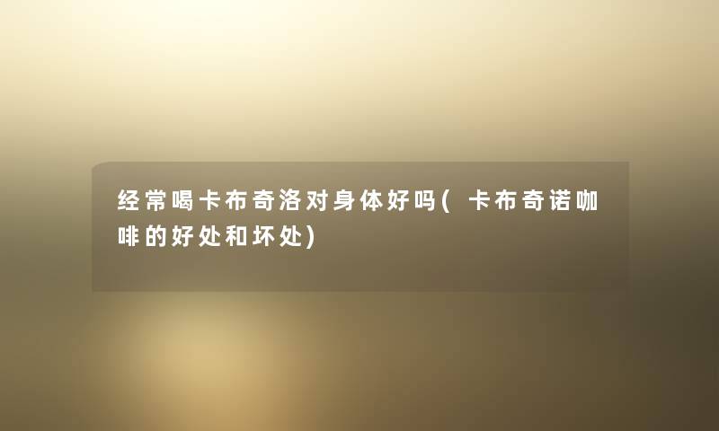 经常喝卡布奇洛对身体好吗(卡布奇诺咖啡的好处和坏处) 经常喝卡布奇洛对身体好吗(卡布奇诺咖啡的好处和坏处)