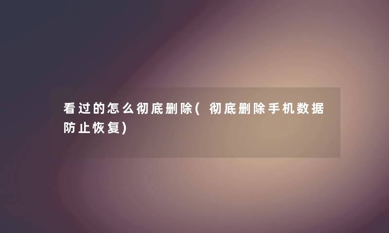 看过的怎么彻底删除(彻底删除手机数据防止恢复)
