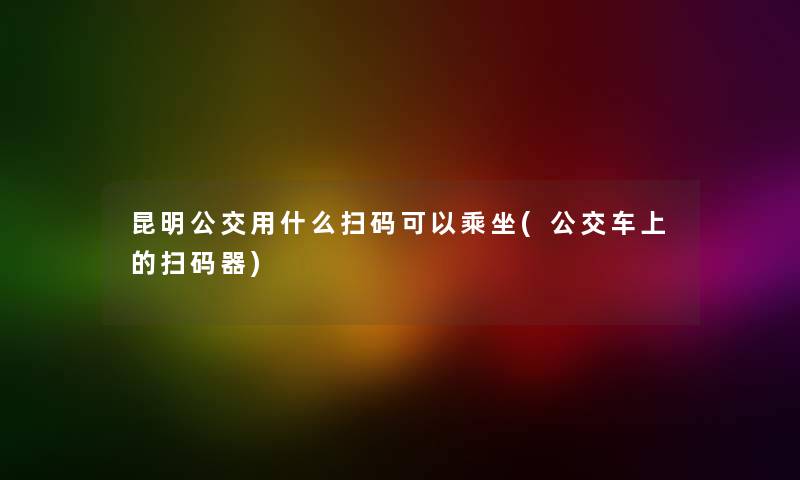 昆明公交用什么扫码可以乘坐(公交车上的扫码器)
