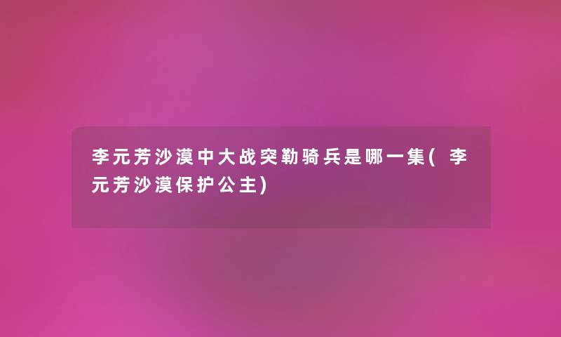 李元芳沙漠中大战突勒骑兵是哪一集(李元芳沙漠保护公主)