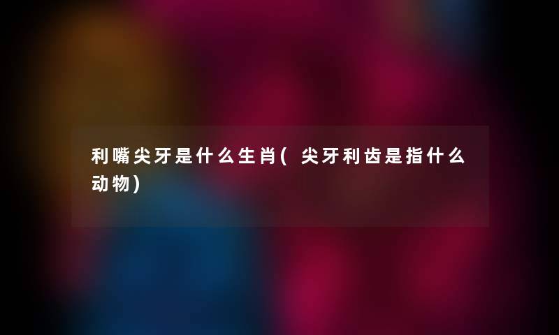 利嘴尖牙是什么生肖(尖牙利齿是指什么动物) 利嘴尖牙是什么生肖(尖牙利齿是指什么动物)