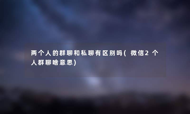 两个人的群聊和私聊有区别吗(微信2个人群聊啥意思)