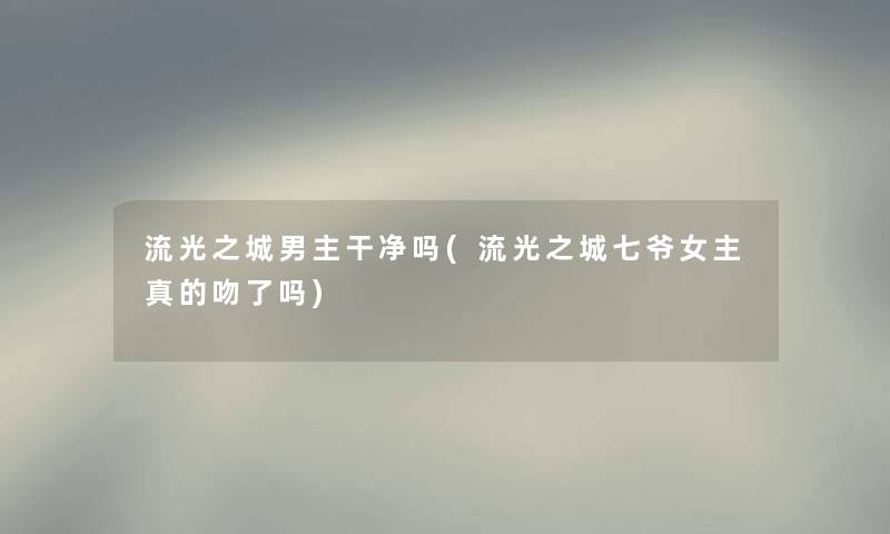 流光之城男主干净吗(流光之城七爷女主真的吻了吗) 流光之城男主干净吗(流光之城七爷女主真的吻了吗)