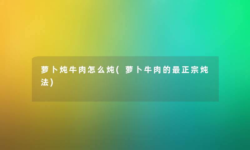 萝卜炖牛肉怎么炖(萝卜牛肉的正宗炖法)