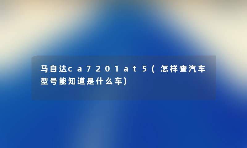 马自达ca7201at5(怎样查汽车型号能知道是什么车) 马自达ca7201at5(怎样查汽车型号能知道是什么车)