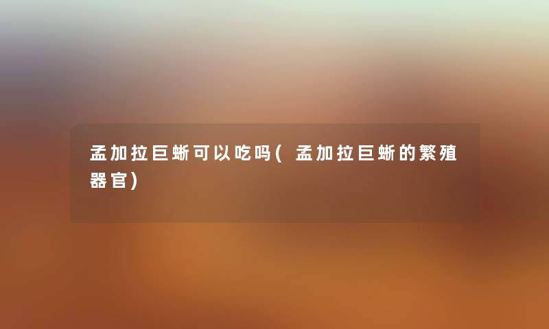 孟加拉巨蜥可以吃吗(孟加拉巨蜥的繁殖器官)