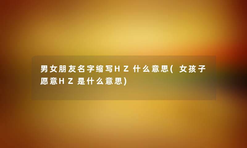 男女朋友名字缩写HZ什么意思(女孩子愿意HZ是什么意思)
