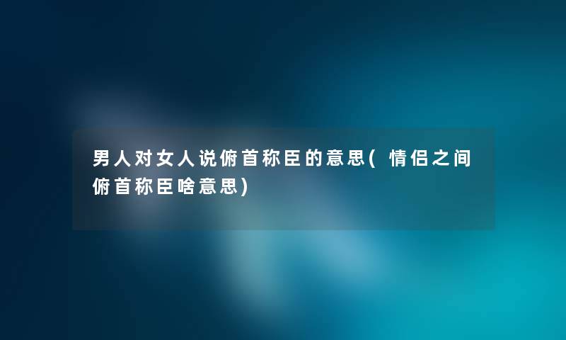 男人对女人说俯首称臣的意思(情侣之间俯首称臣啥意思)