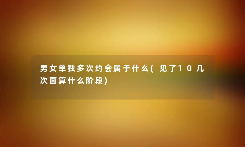 男女单独多次约会属于什么(见了10几次面算什么阶段) 男女单独多次约会属于什么(见了10几次面算什么阶段)