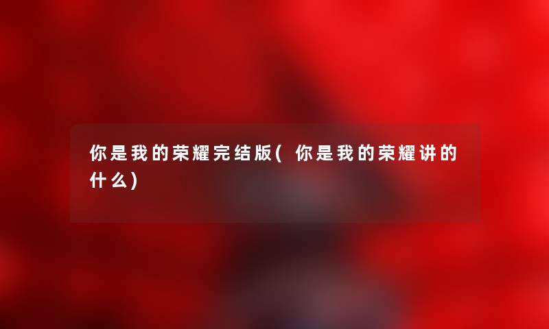 你是我的荣耀完结版(你是我的荣耀讲的什么) 你是我的荣耀完结版(你是我的荣耀讲的什么)