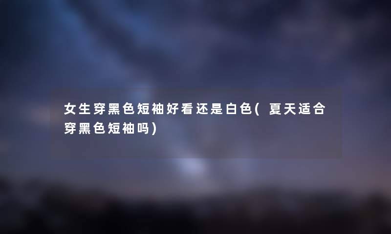 女生穿黑色短袖好看还是白色(夏天适合穿黑色短袖吗) 女生穿黑色短袖好看还是白色(夏天适合穿黑色短袖吗)