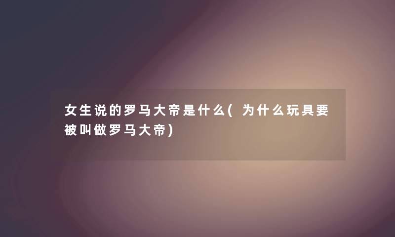 女生说的罗马大帝是什么(为什么玩具要被叫做罗马大帝) 女生说的罗马大帝是什么(为什么玩具要被叫做罗马大帝)