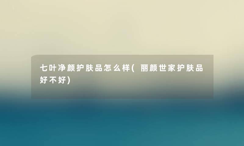 七叶净颜护肤品怎么样(丽颜世家护肤品好不好)