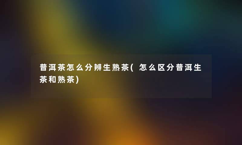 普洱茶怎么分辨生熟茶(怎么区分普洱生茶和熟茶)