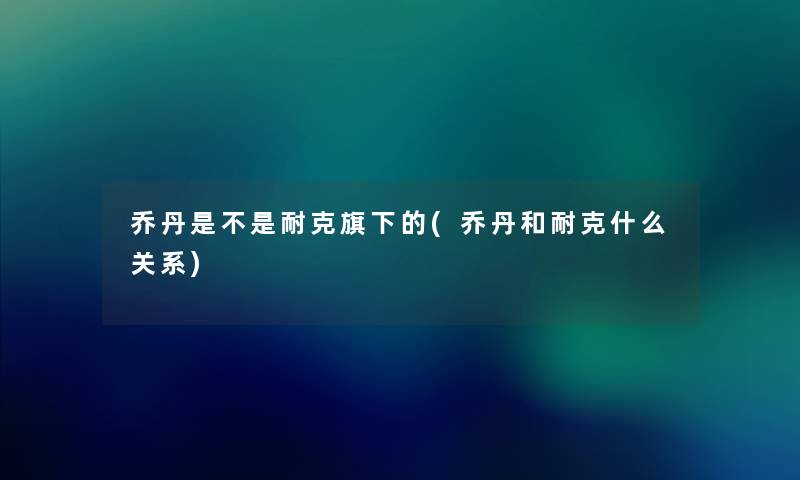 乔丹是不是耐克旗下的(乔丹和耐克什么关系)