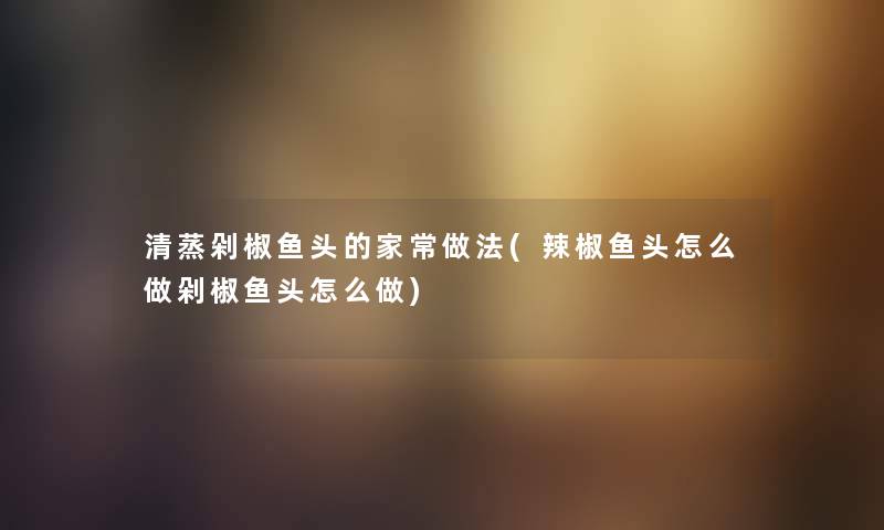 清蒸剁椒鱼头的家常做法(辣椒鱼头怎么做剁椒鱼头怎么做) 清蒸剁椒鱼头的家常做法(辣椒鱼头怎么做剁椒鱼头怎么做)