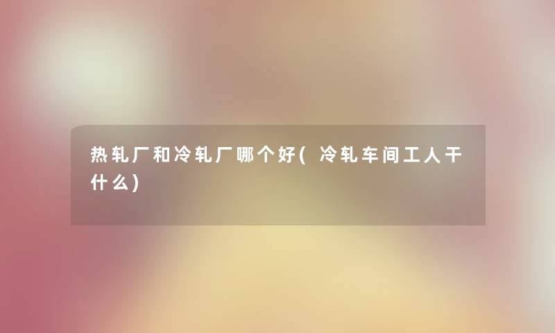 热轧厂和冷轧厂哪个好(冷轧车间工人干什么)
