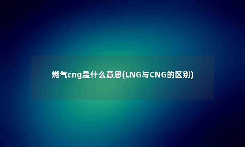 燃气cng是什么意思(LNG与CNG的区别) 燃气cng是什么意思(LNG与CNG的区别)