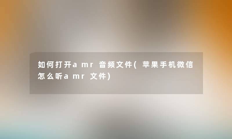 如何打开amr音频文件(苹果手机微信怎么听amr文件)