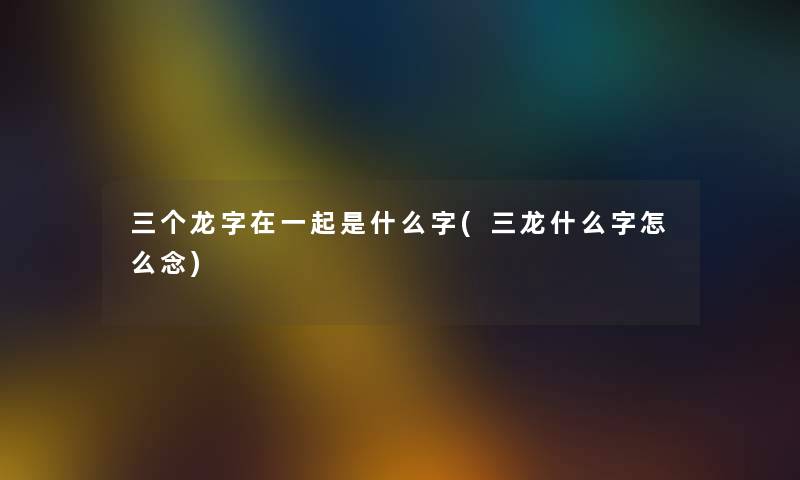 三个龙字在一起是什么字(三龙什么字怎么念) 三个龙字在一起是什么字(三龙什么字怎么念)