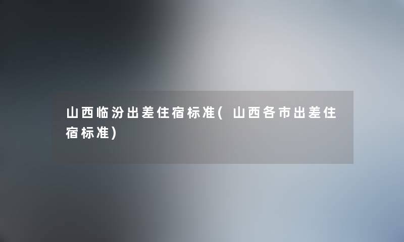 山西临汾出差住宿标准(山西各市出差住宿标准) 山西临汾出差住宿标准(山西各市出差住宿标准)